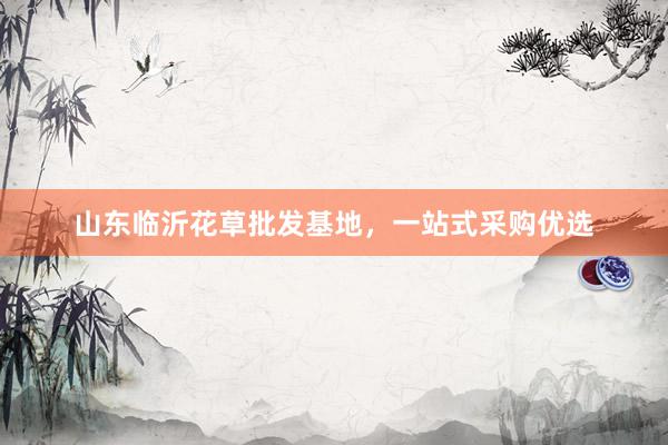 山东临沂花草批发基地，一站式采购优选