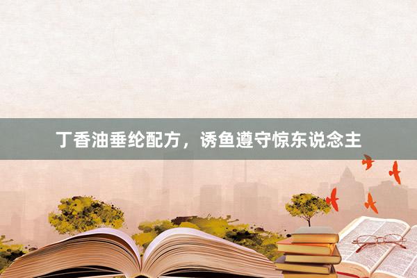 丁香油垂纶配方，诱鱼遵守惊东说念主