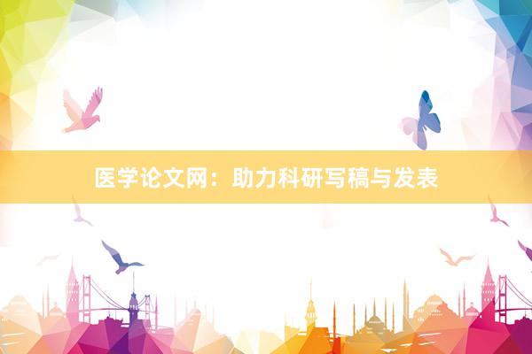 医学论文网：助力科研写稿与发表