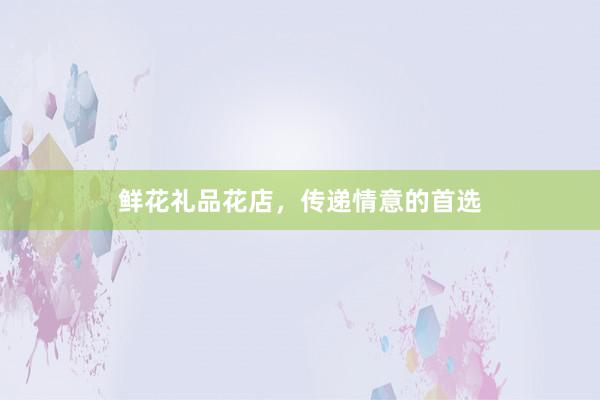 鲜花礼品花店，传递情意的首选