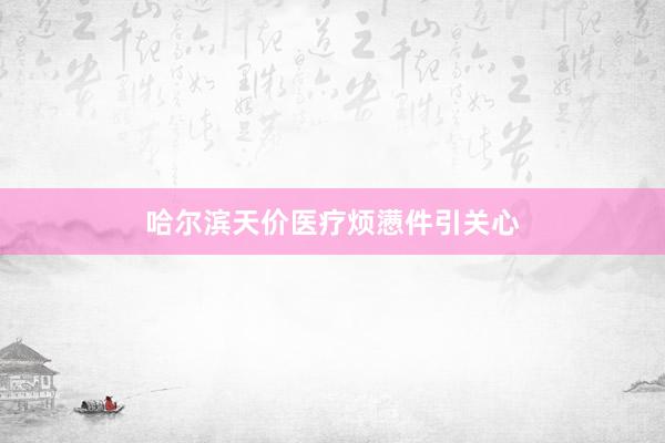 哈尔滨天价医疗烦懑件引关心